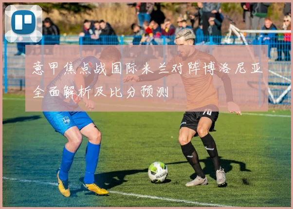 意甲焦点战国际米兰对阵博洛尼亚全面解析及比分预测