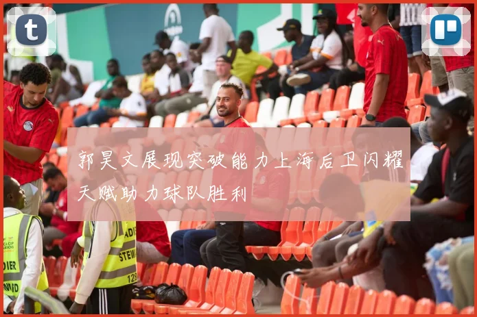 郭昊文展现突破能力上海后卫闪耀天赋助力球队胜利