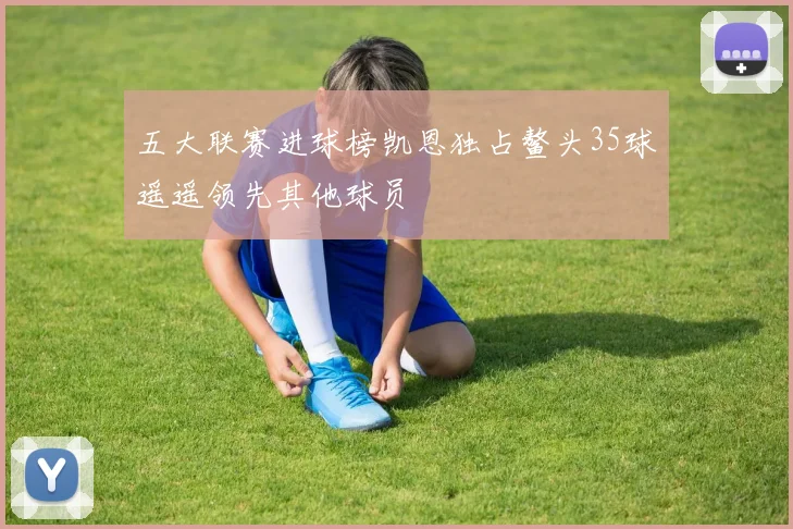 五大联赛进球榜凯恩独占鳌头35球遥遥领先其他球员