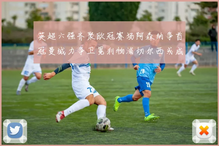 英超六强齐聚欧冠赛场阿森纳争首冠曼城力争卫冕利物浦切尔西或成对决焦点